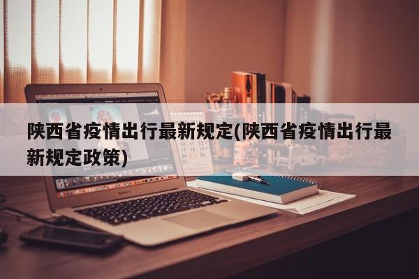 陕西省疫情出行最新规定(陕西省疫情出行最新规定政策)