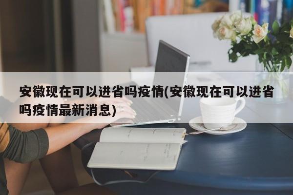 安徽现在可以进省吗疫情(安徽现在可以进省吗疫情最新消息)