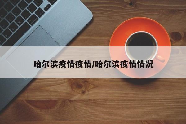 哈尔滨疫情疫情/哈尔滨疫情情况