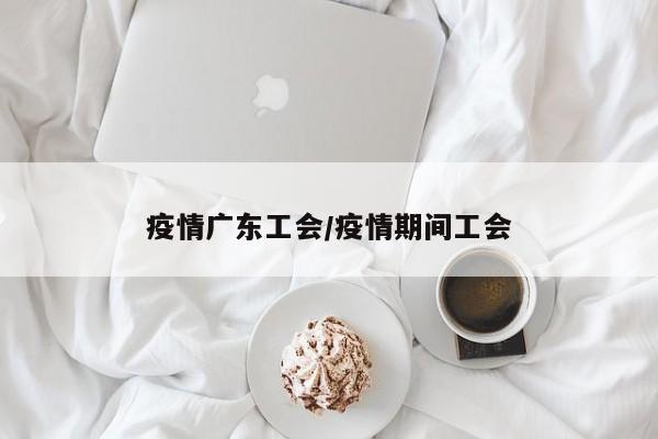 疫情广东工会/疫情期间工会
