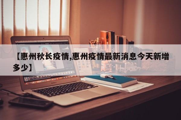 【惠州秋长疫情,惠州疫情最新消息今天新增多少】