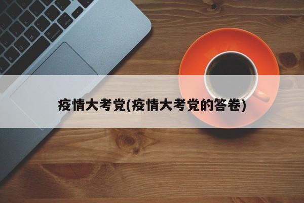 疫情大考党(疫情大考党的答卷)