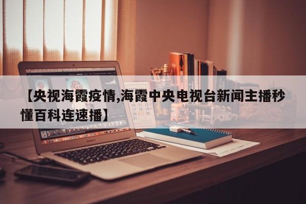 【央视海霞疫情,海霞中央电视台新闻主播秒懂百科连速播】